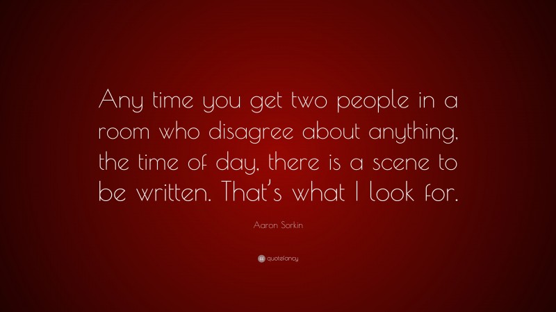 Aaron Sorkin Quote: “Any time you get two people in a room who disagree about anything, the time of day, there is a scene to be written. That’s what I look for.”