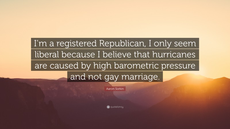 Aaron Sorkin Quote: “I’m a registered Republican, I only seem liberal because I believe that hurricanes are caused by high barometric pressure and not gay marriage.”