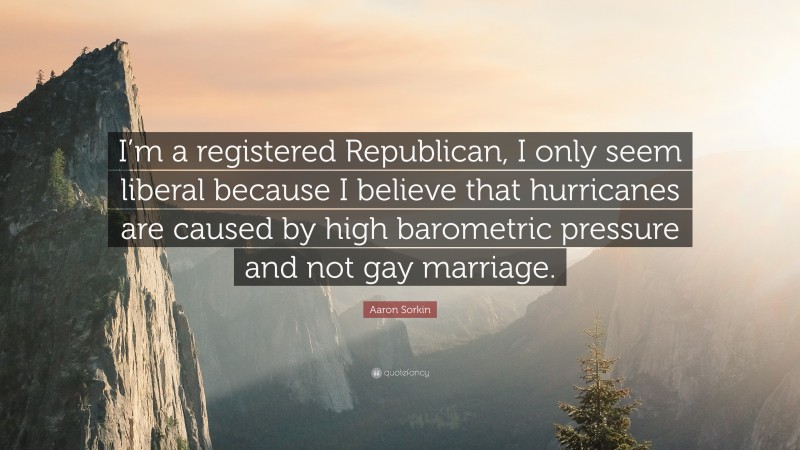 Aaron Sorkin Quote: “I’m a registered Republican, I only seem liberal because I believe that hurricanes are caused by high barometric pressure and not gay marriage.”