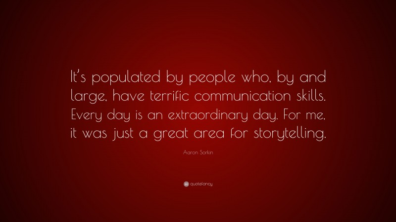 Aaron Sorkin Quote: “It’s populated by people who, by and large, have terrific communication skills. Every day is an extraordinary day. For me, it was just a great area for storytelling.”