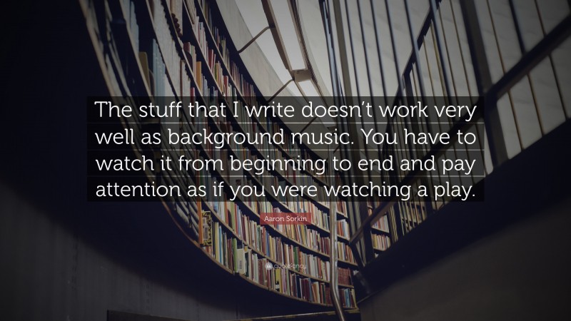 Aaron Sorkin Quote: “The stuff that I write doesn’t work very well as background music. You have to watch it from beginning to end and pay attention as if you were watching a play.”