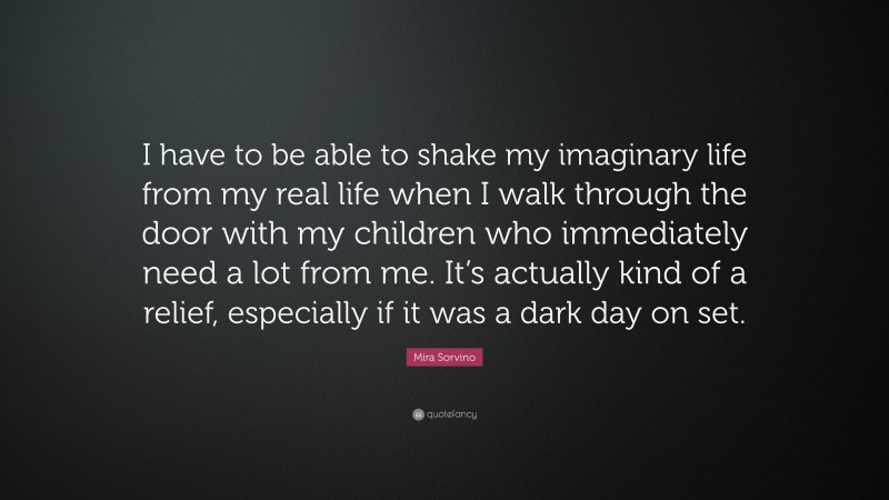 Mira Sorvino Quote: “I have to be able to shake my imaginary life from my real life when I walk through the door with my children who immediately need a lot from me. It’s actually kind of a relief, especially if it was a dark day on set.”