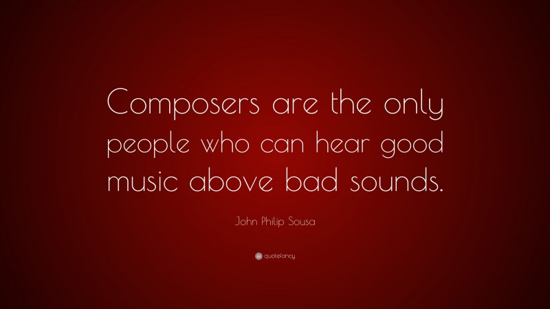John Philip Sousa Quote: “Composers are the only people who can hear good music above bad sounds.”
