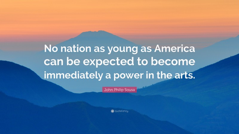 John Philip Sousa Quote: “No nation as young as America can be expected to become immediately a power in the arts.”