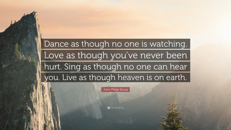 John Philip Sousa Quote: “Dance as though no one is watching. Love as though you’ve never been hurt. Sing as though no one can hear you. Live as though heaven is on earth.”