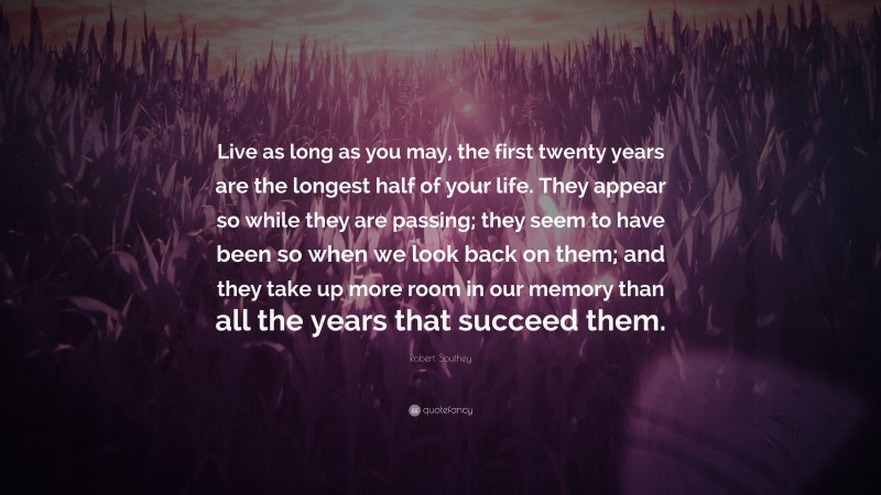 Robert Southey Quote: “Live as long as you may, the first twenty years are the longest half of your life. They appear so while they are passing; they seem to have been so when we look back on them; and they take up more room in our memory than all the years that succeed them.”
