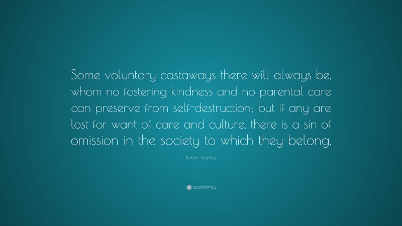 Robert Southey Quote: “Some voluntary castaways there will always be, whom no fostering kindness and no parental care can preserve from self-destruction; but if any are lost for want of care and culture, there is a sin of omission in the society to which they belong.”
