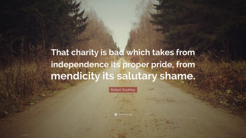 Robert Southey Quote: “That charity is bad which takes from independence its proper pride, from mendicity its salutary shame.”