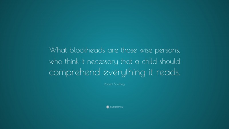 Robert Southey Quote: “What blockheads are those wise persons, who think it necessary that a child should comprehend everything it reads.”