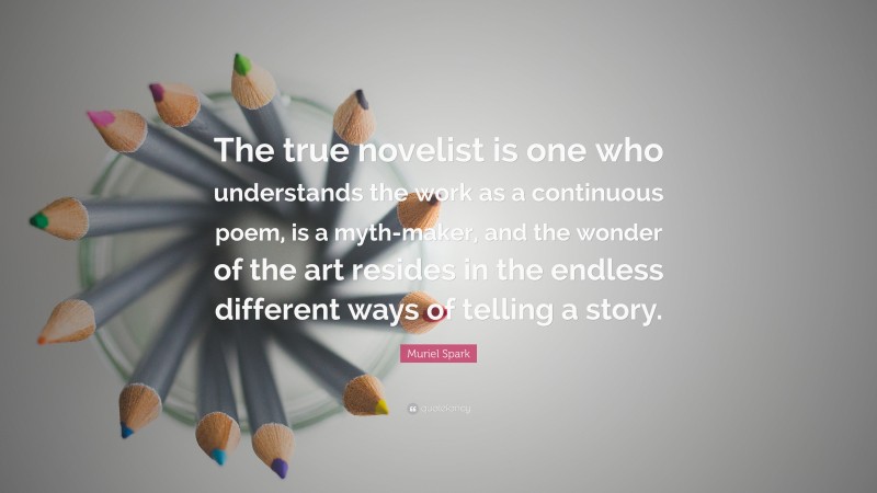 Muriel Spark Quote: “The true novelist is one who understands the work as a continuous poem, is a myth-maker, and the wonder of the art resides in the endless different ways of telling a story.”