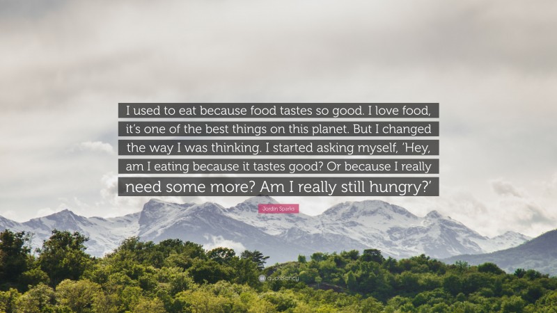 Jordin Sparks Quote: “I used to eat because food tastes so good. I love food, it’s one of the best things on this planet. But I changed the way I was thinking. I started asking myself, ‘Hey, am I eating because it tastes good? Or because I really need some more? Am I really still hungry?’”