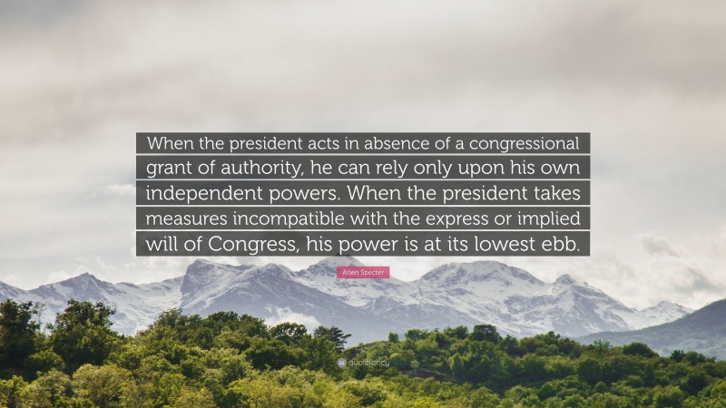 Arlen Specter Quote: “When the president acts in absence of a congressional grant of authority, he can rely only upon his own independent powers. When the president takes measures incompatible with the express or implied will of Congress, his power is at its lowest ebb.”