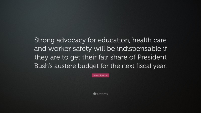 Arlen Specter Quote: “Strong advocacy for education, health care and worker safety will be indispensable if they are to get their fair share of President Bush’s austere budget for the next fiscal year.”