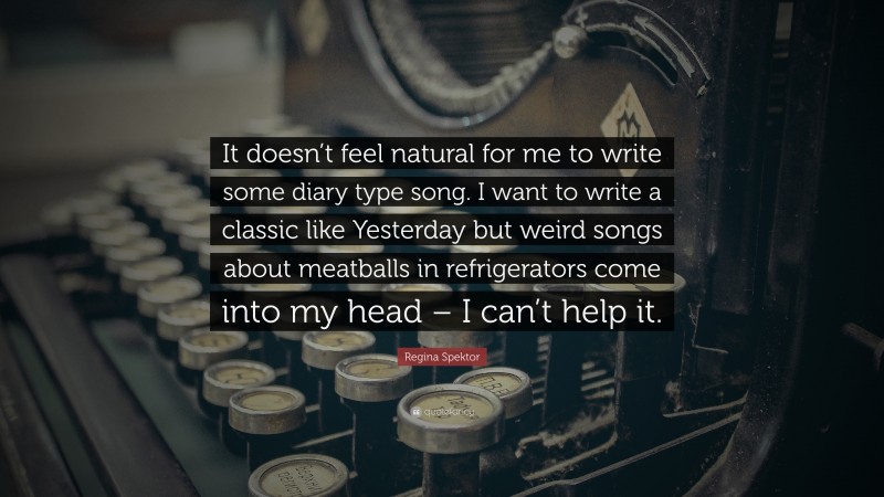 Regina Spektor Quote: “It doesn’t feel natural for me to write some diary type song. I want to write a classic like Yesterday but weird songs about meatballs in refrigerators come into my head – I can’t help it.”