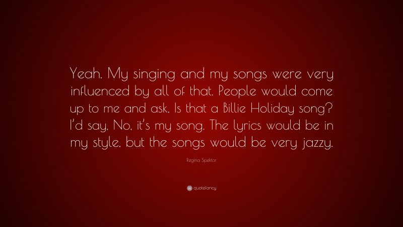Regina Spektor Quote: “Yeah. My singing and my songs were very influenced by all of that. People would come up to me and ask, Is that a Billie Holiday song? I’d say, No, it’s my song. The lyrics would be in my style, but the songs would be very jazzy.”