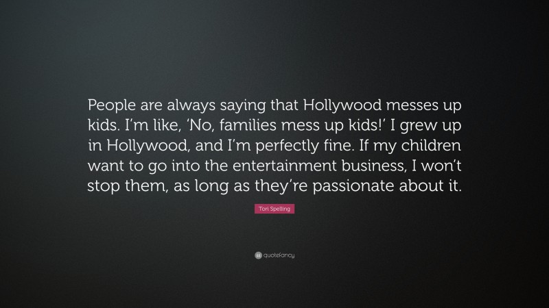 Tori Spelling Quote: “People are always saying that Hollywood messes up kids. I’m like, ‘No, families mess up kids!’ I grew up in Hollywood, and I’m perfectly fine. If my children want to go into the entertainment business, I won’t stop them, as long as they’re passionate about it.”