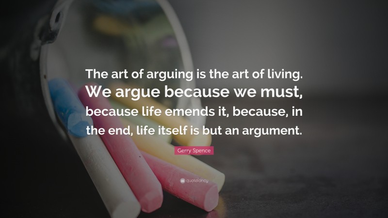 Gerry Spence Quote: “The art of arguing is the art of living. We argue because we must, because life emends it, because, in the end, life itself is but an argument.”