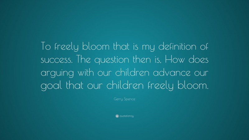 Gerry Spence Quote: “To freely bloom that is my definition of success. The question then is, How does arguing with our children advance our goal that our children freely bloom.”