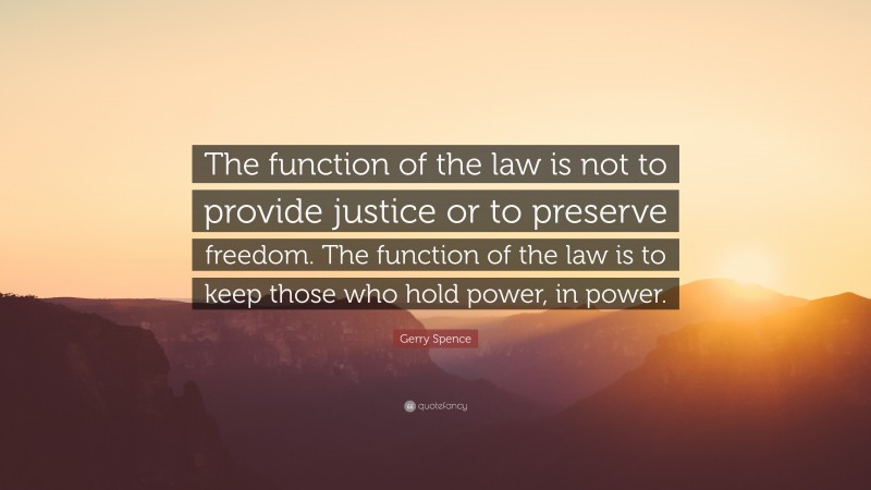 Gerry Spence Quote: “The function of the law is not to provide justice or to preserve freedom. The function of the law is to keep those who hold power, in power.”