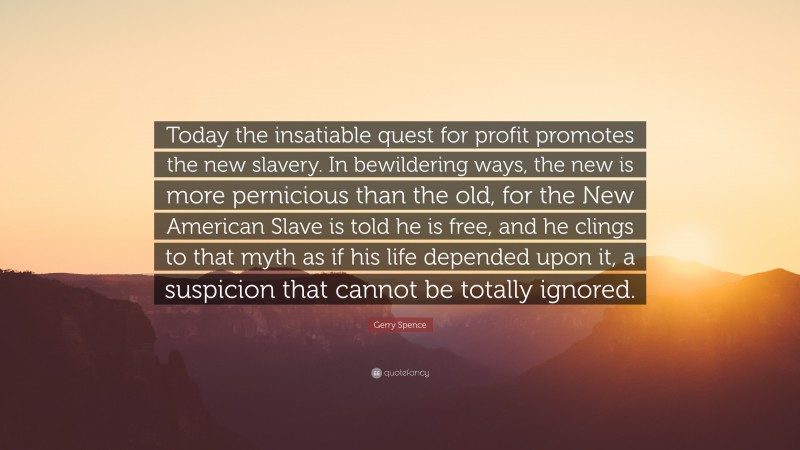 Gerry Spence Quote: “Today the insatiable quest for profit promotes the new slavery. In bewildering ways, the new is more pernicious than the old, for the New American Slave is told he is free, and he clings to that myth as if his life depended upon it, a suspicion that cannot be totally ignored.”