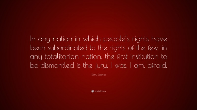 Gerry Spence Quote: “In any nation in which people’s rights have been subordinated to the rights of the few, in any totalitarian nation, the first institution to be dismantled is the jury. I was, I am, afraid.”