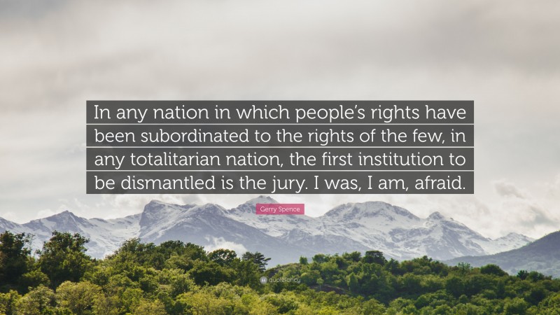 Gerry Spence Quote: “In any nation in which people’s rights have been subordinated to the rights of the few, in any totalitarian nation, the first institution to be dismantled is the jury. I was, I am, afraid.”