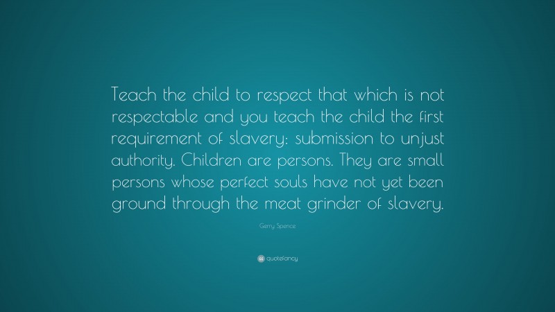 Gerry Spence Quote: “Teach the child to respect that which is not respectable and you teach the child the first requirement of slavery: submission to unjust authority. Children are persons. They are small persons whose perfect souls have not yet been ground through the meat grinder of slavery.”
