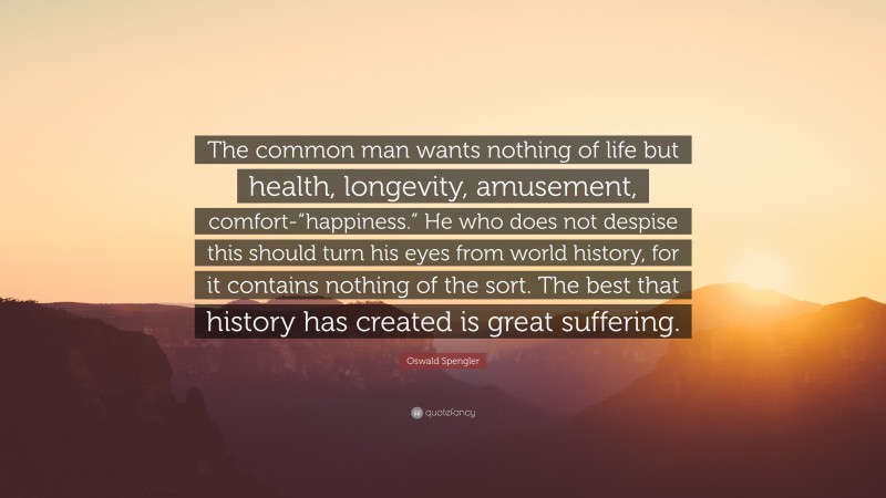 Oswald Spengler Quote: “The common man wants nothing of life but health, longevity, amusement, comfort-“happiness.” He who does not despise this should turn his eyes from world history, for it contains nothing of the sort. The best that history has created is great suffering.”