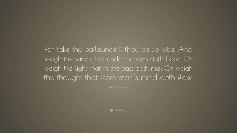 Edmund Spenser Quote: “For take thy ballaunce if thou be so wise, And weigh the winds that under heaven doth blow; Or weigh the light that in the east doth rise; Or weigh the thought that from man’s mind doth flow.”