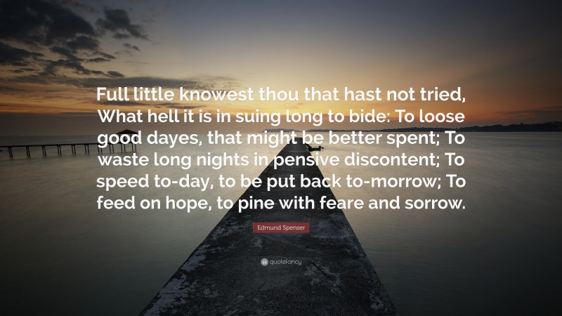 Edmund Spenser Quote: “Full little knowest thou that hast not tried, What hell it is in suing long to bide: To loose good dayes, that might be better spent; To waste long nights in pensive discontent; To speed to-day, to be put back to-morrow; To feed on hope, to pine with feare and sorrow.”