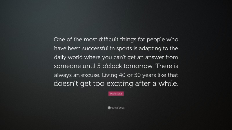 Mark Spitz Quote: “One of the most difficult things for people who have been successful in sports is adapting to the daily world where you can’t get an answer from someone until 5 o’clock tomorrow. There is always an excuse. Living 40 or 50 years like that doesn’t get too exciting after a while.”