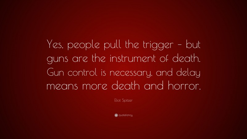 Eliot Spitzer Quote: “Yes, people pull the trigger – but guns are the instrument of death. Gun control is necessary, and delay means more death and horror.”