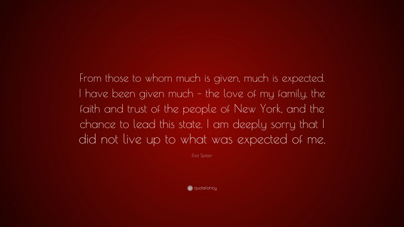 Eliot Spitzer Quote: “From those to whom much is given, much is expected. I have been given much – the love of my family, the faith and trust of the people of New York, and the chance to lead this state. I am deeply sorry that I did not live up to what was expected of me.”