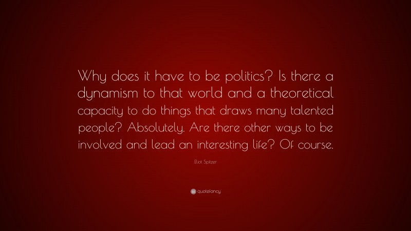 Eliot Spitzer Quote: “Why does it have to be politics? Is there a dynamism to that world and a theoretical capacity to do things that draws many talented people? Absolutely. Are there other ways to be involved and lead an interesting life? Of course.”