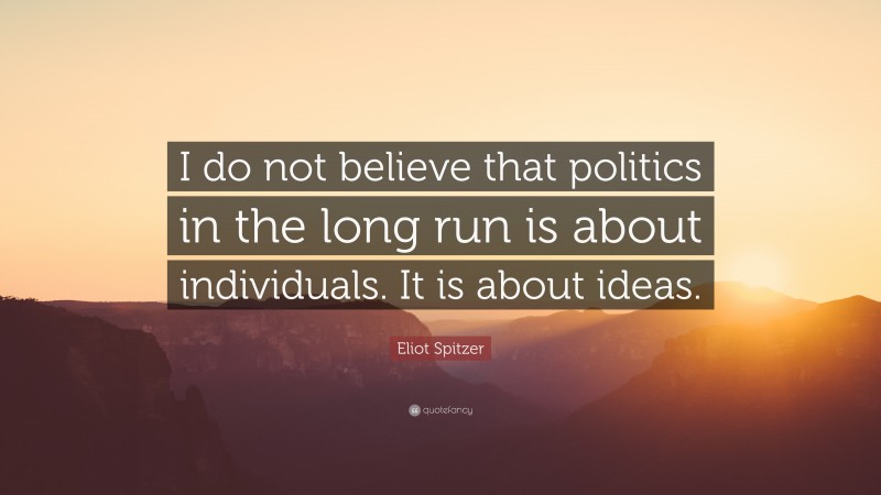 Eliot Spitzer Quote: “I do not believe that politics in the long run is about individuals. It is about ideas.”