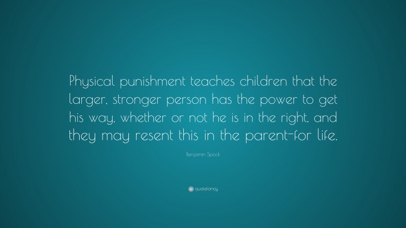 Benjamin Spock Quote: “Physical punishment teaches children that the larger, stronger person has the power to get his way, whether or not he is in the right, and they may resent this in the parent-for life.”