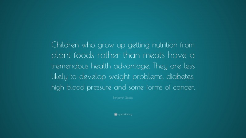 Benjamin Spock Quote: “Children who grow up getting nutrition from plant foods rather than meats have a tremendous health advantage. They are less likely to develop weight problems, diabetes, high blood pressure and some forms of cancer.”