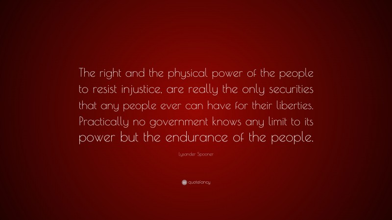 Lysander Spooner Quote: “The right and the physical power of the people to resist injustice, are really the only securities that any people ever can have for their liberties. Practically no government knows any limit to its power but the endurance of the people.”