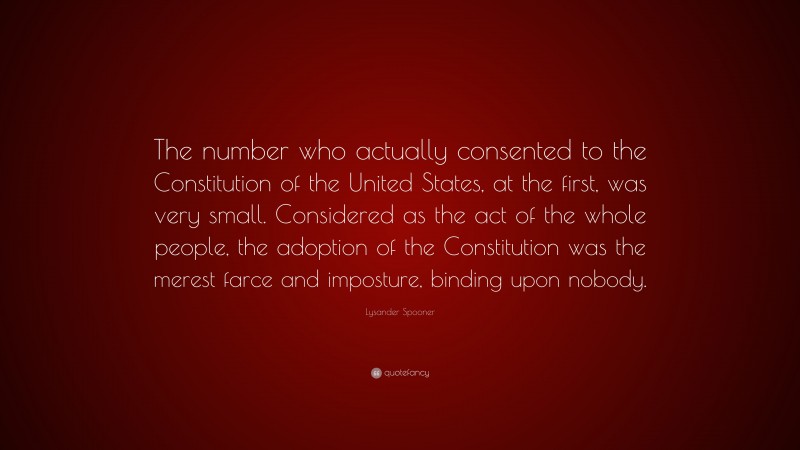 Lysander Spooner Quote: “The number who actually consented to the Constitution of the United States, at the first, was very small. Considered as the act of the whole people, the adoption of the Constitution was the merest farce and imposture, binding upon nobody.”