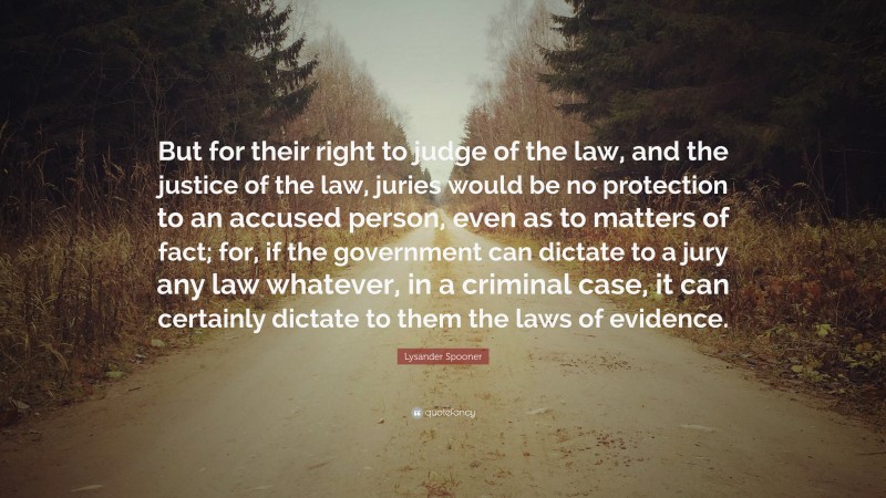 Lysander Spooner Quote: “But for their right to judge of the law, and the justice of the law, juries would be no protection to an accused person, even as to matters of fact; for, if the government can dictate to a jury any law whatever, in a criminal case, it can certainly dictate to them the laws of evidence.”