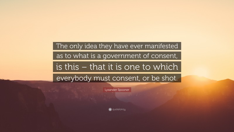 Lysander Spooner Quote: “The only idea they have ever manifested as to what is a government of consent, is this – that it is one to which everybody must consent, or be shot.”