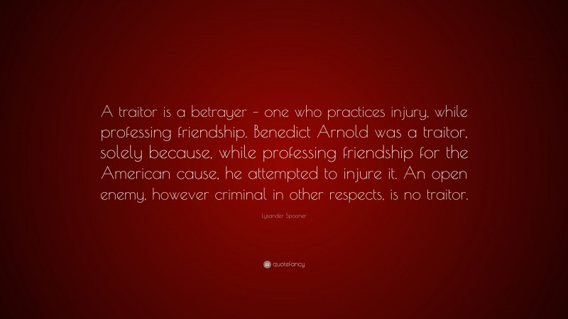 Lysander Spooner Quote: “A traitor is a betrayer – one who practices injury, while professing friendship. Benedict Arnold was a traitor, solely because, while professing friendship for the American cause, he attempted to injure it. An open enemy, however criminal in other respects, is no traitor.”