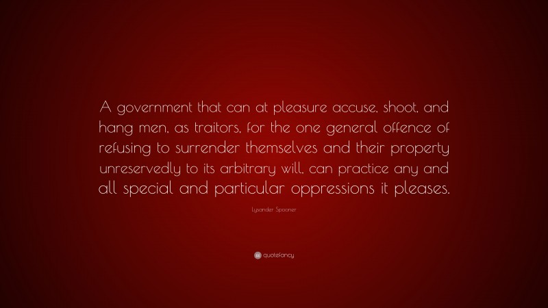 Lysander Spooner Quote: “A government that can at pleasure accuse, shoot, and hang men, as traitors, for the one general offence of refusing to surrender themselves and their property unreservedly to its arbitrary will, can practice any and all special and particular oppressions it pleases.”