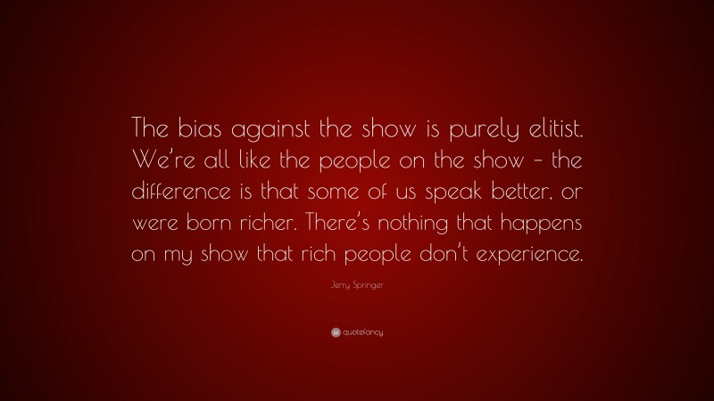 Jerry Springer Quote: “The bias against the show is purely elitist. We’re all like the people on the show – the difference is that some of us speak better, or were born richer. There’s nothing that happens on my show that rich people don’t experience.”
