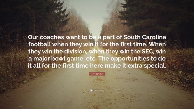 Steve Spurrier Quote: “Our coaches want to be a part of South Carolina football when they win it for the first time. When they win the division, when they win the SEC, win a major bowl game, etc. The opportunities to do it all for the first time here make it extra special.”