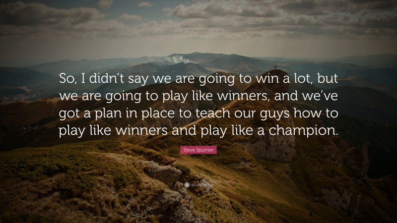 Steve Spurrier Quote: “So, I didn’t say we are going to win a lot, but we are going to play like winners, and we’ve got a plan in place to teach our guys how to play like winners and play like a champion.”