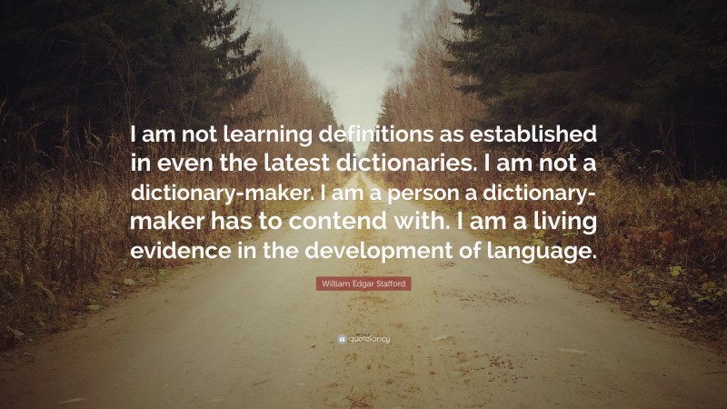William Edgar Stafford Quote: “I am not learning definitions as established in even the latest dictionaries. I am not a dictionary-maker. I am a person a dictionary-maker has to contend with. I am a living evidence in the development of language.”