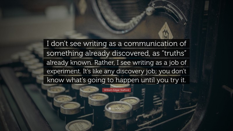 William Edgar Stafford Quote: “I don’t see writing as a communication of something already discovered, as “truths” already known. Rather, I see writing as a job of experiment. It’s like any discovery job; you don’t know what’s going to happen until you try it.”