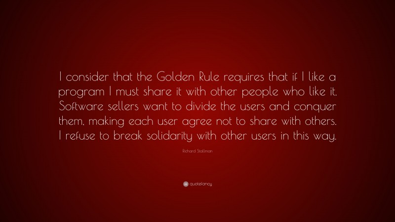 Richard Stallman Quote: “I consider that the Golden Rule requires that if I like a program I must share it with other people who like it. Software sellers want to divide the users and conquer them, making each user agree not to share with others. I refuse to break solidarity with other users in this way.”