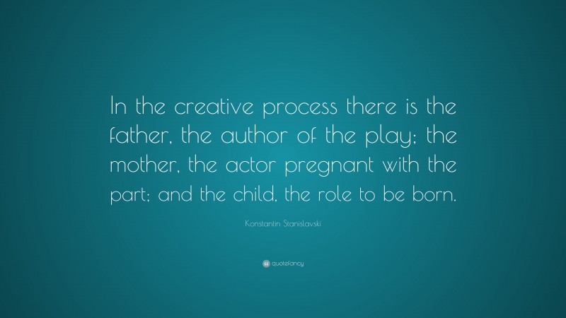 Konstantin Stanislavski Quote: “In the creative process there is the father, the author of the play; the mother, the actor pregnant with the part; and the child, the role to be born.”